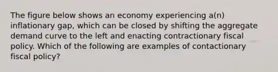 The figure below shows an economy experiencing a(n) inflationary gap, which can be closed by shifting the aggregate demand curve to the left and enacting contractionary fiscal policy. Which of the following are examples of contactionary fiscal policy?