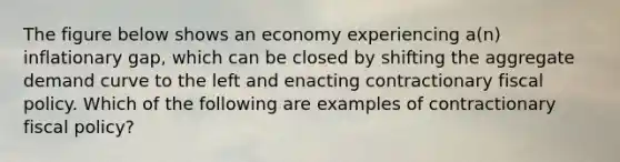 The figure below shows an economy experiencing a(n) inflationary gap, which can be closed by shifting the aggregate demand curve to the left and enacting contractionary fiscal policy. Which of the following are examples of contractionary fiscal policy?