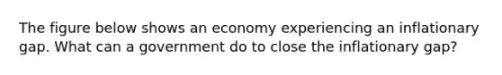 The figure below shows an economy experiencing an inflationary gap. What can a government do to close the inflationary gap?