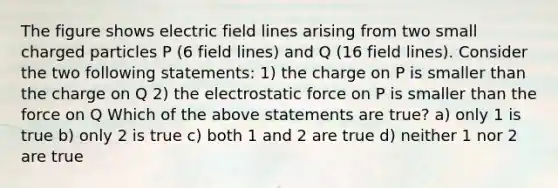 The figure shows electric field lines arising from two small charged particles P (6 field lines) and Q (16 field lines). Consider the two following statements: 1) the charge on P is smaller than the charge on Q 2) the electrostatic force on P is smaller than the force on Q Which of the above statements are true? a) only 1 is true b) only 2 is true c) both 1 and 2 are true d) neither 1 nor 2 are true