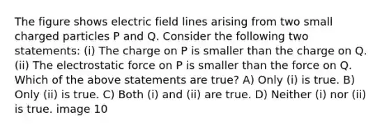 The figure shows electric field lines arising from two small charged particles P and Q. Consider the following two statements: (i) The charge on P is smaller than the charge on Q. (ii) The electrostatic force on P is smaller than the force on Q. Which of the above statements are true? A) Only (i) is true. B) Only (ii) is true. C) Both (i) and (ii) are true. D) Neither (i) nor (ii) is true. image 10