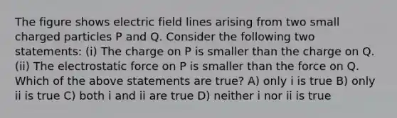 The figure shows electric field lines arising from two small charged particles P and Q. Consider the following two statements: (i) The charge on P is smaller than the charge on Q. (ii) The electrostatic force on P is smaller than the force on Q. Which of the above statements are true? A) only i is true B) only ii is true C) both i and ii are true D) neither i nor ii is true