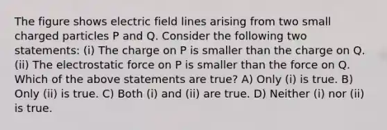 The figure shows electric field lines arising from two small charged particles P and Q. Consider the following two statements: (i) The charge on P is smaller than the charge on Q. (ii) The electrostatic force on P is smaller than the force on Q. Which of the above statements are true? A) Only (i) is true. B) Only (ii) is true. C) Both (i) and (ii) are true. D) Neither (i) nor (ii) is true.