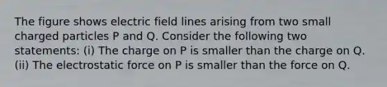 The figure shows electric field lines arising from two small charged particles P and Q. Consider the following two statements: (i) The charge on P is smaller than the charge on Q. (ii) The electrostatic force on P is smaller than the force on Q.