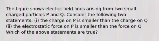 The figure shows electric field lines arising from two small charged particles P and Q. Consider the following two statements: (i) the charge on P is smaller than the charge on Q (ii) the electrostatic force on P is smaller than the force on Q Which of the above statements are true?