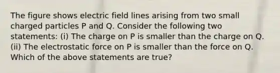 The figure shows electric field lines arising from two small charged particles P and Q. Consider the following two statements: (i) The charge on P is smaller than the charge on Q. (ii) The electrostatic force on P is smaller than the force on Q. Which of the above statements are true?