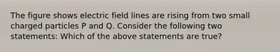 The figure shows electric field lines are rising from two small charged particles P and Q. Consider the following two statements: Which of the above statements are true?