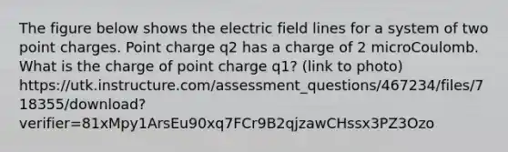 The figure below shows the electric field lines for a system of two point charges. Point charge q2 has a charge of 2 microCoulomb. What is the charge of point charge q1? (link to photo) https://utk.instructure.com/assessment_questions/467234/files/718355/download?verifier=81xMpy1ArsEu90xq7FCr9B2qjzawCHssx3PZ3Ozo