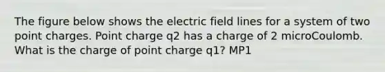 The figure below shows the electric field lines for a system of two point charges. Point charge q2 has a charge of 2 microCoulomb. What is the charge of point charge q1? MP1