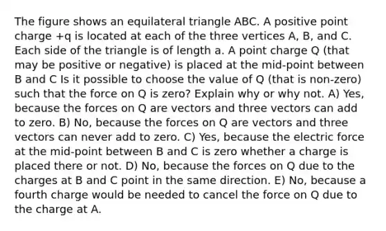 The figure shows an equilateral triangle ABC. A positive point charge +q is located at each of the three vertices A, B, and C. Each side of the triangle is of length a. A point charge Q (that may be positive or negative) is placed at the mid-point between B and C Is it possible to choose the value of Q (that is non-zero) such that the force on Q is zero? Explain why or why not. A) Yes, because the forces on Q are vectors and three vectors can add to zero. B) No, because the forces on Q are vectors and three vectors can never add to zero. C) Yes, because the electric force at the mid-point between B and C is zero whether a charge is placed there or not. D) No, because the forces on Q due to the charges at B and C point in the same direction. E) No, because a fourth charge would be needed to cancel the force on Q due to the charge at A.