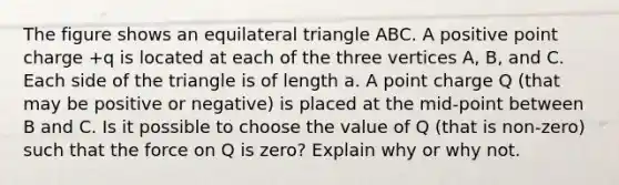 The figure shows an <a href='https://www.questionai.com/knowledge/koiTh1Ayrt-equilateral-triangle' class='anchor-knowledge'>equilateral triangle</a> ABC. A positive point charge +q is located at each of the three vertices A, B, and C. Each side of the triangle is of length a. A point charge Q (that may be positive or negative) is placed at the mid-point between B and C. Is it possible to choose the value of Q (that is non-zero) such that the force on Q is zero? Explain why or why not.