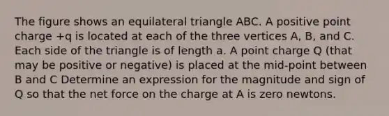 The figure shows an equilateral triangle ABC. A positive point charge +q is located at each of the three vertices A, B, and C. Each side of the triangle is of length a. A point charge Q (that may be positive or negative) is placed at the mid-point between B and C Determine an expression for the magnitude and sign of Q so that the net force on the charge at A is zero newtons.