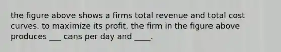 the figure above shows a firms total revenue and total cost curves. to maximize its profit, the firm in the figure above produces ___ cans per day and ____.