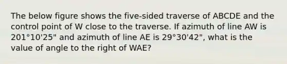 The below figure shows the five-sided traverse of ABCDE and the control point of W close to the traverse. If azimuth of line AW is 201°10'25" and azimuth of line AE is 29°30'42", what is the value of angle to the right of WAE?