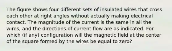 The figure shows four different sets of insulated wires that cross each other at <a href='https://www.questionai.com/knowledge/kIh722csLJ-right-angle' class='anchor-knowledge'>right angle</a>s without actually making electrical contact. The magnitude of the current is the same in all the wires, and the directions of current flow are as indicated. For which (if any) configuration will the magnetic field at the center of the square formed by the wires be equal to zero?