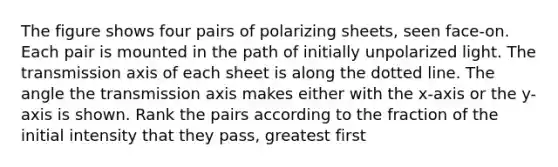 The figure shows four pairs of polarizing sheets, seen face-on. Each pair is mounted in the path of initially unpolarized light. The transmission axis of each sheet is along the dotted line. The angle the transmission axis makes either with the x-axis or the y-axis is shown. Rank the pairs according to the fraction of the initial intensity that they pass, greatest first