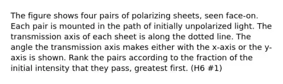 The figure shows four pairs of polarizing sheets, seen face-on. Each pair is mounted in the path of initially unpolarized light. The transmission axis of each sheet is along the dotted line. The angle the transmission axis makes either with the x-axis or the y-axis is shown. Rank the pairs according to the fraction of the initial intensity that they pass, greatest first. (H6 #1)