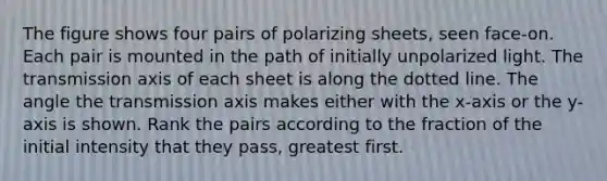 The figure shows four pairs of polarizing sheets, seen face-on. Each pair is mounted in the path of initially unpolarized light. The transmission axis of each sheet is along the dotted line. The angle the transmission axis makes either with the x-axis or the y-axis is shown. Rank the pairs according to the fraction of the initial intensity that they pass, greatest first.