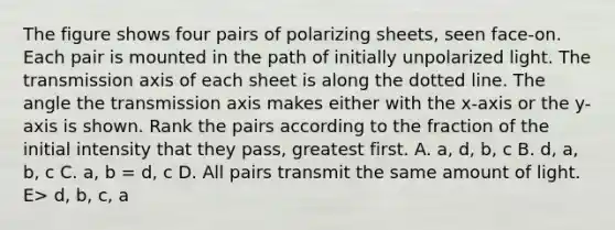 The figure shows four pairs of polarizing sheets, seen face-on. Each pair is mounted in the path of initially unpolarized light. The transmission axis of each sheet is along the dotted line. The angle the transmission axis makes either with the x-axis or the y-axis is shown. Rank the pairs according to the fraction of the initial intensity that they pass, greatest first. A. a, d, b, c B. d, a, b, c C. a, b = d, c D. All pairs transmit the same amount of light. E> d, b, c, a