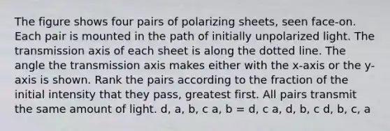 The figure shows four pairs of polarizing sheets, seen face-on. Each pair is mounted in the path of initially unpolarized light. The transmission axis of each sheet is along the dotted line. The angle the transmission axis makes either with the x-axis or the y-axis is shown. Rank the pairs according to the fraction of the initial intensity that they pass, greatest first. All pairs transmit the same amount of light. d, a, b, c a, b = d, c a, d, b, c d, b, c, a