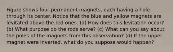 Figure shows four permanent magnets, each having a hole through its center. Notice that the blue and yellow magnets are levitated above the red ones. (a) How does this levitation occur? (b) What purpose do the rods serve? (c) What can you say about the poles of the magnets from this observation? (d) If the upper magnet were inverted, what do you suppose would happen?