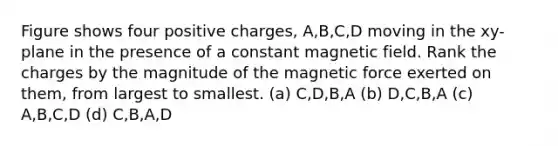 Figure shows four positive charges, A,B,C,D moving in the xy-plane in the presence of a constant magnetic field. Rank the charges by the magnitude of the magnetic force exerted on them, from largest to smallest. (a) C,D,B,A (b) D,C,B,A (c) A,B,C,D (d) C,B,A,D