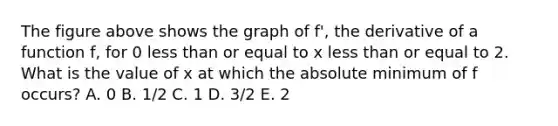 The figure above shows the graph of f', the derivative of a function f, for 0 less than or equal to x less than or equal to 2. What is the value of x at which the absolute minimum of f occurs? A. 0 B. 1/2 C. 1 D. 3/2 E. 2