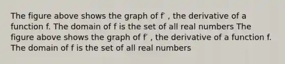 The figure above shows the graph of f′ , the derivative of a function f. The domain of f is the set of all real numbers The figure above shows the graph of f′ , the derivative of a function f. The domain of f is the set of all real numbers