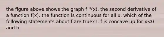 the figure above shows the graph f ''(x), the second derivative of a function f(x). the function is continuous for all x. which of the following statements about f are true? I. f is concave up for x<0 and b<x<c II. f has a relative minimum in the open interval b<x<c III. f has points of inflection at x=0 and x=b