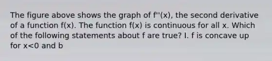 The figure above shows the graph of f''(x), the second derivative of a function f(x). The function f(x) is continuous for all x. Which of the following statements about f are true? I. f is concave up for x<0 and b<x<c. II. f has a relative maximum in the open interval b<x<c. III. f has points of inflection at x=0 and x=b.