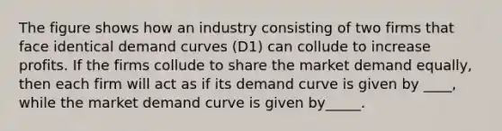 The figure shows how an industry consisting of two firms that face identical demand curves (D1) can collude to increase profits. If the firms collude to share the market demand equally, then each firm will act as if its demand curve is given by ____, while the market demand curve is given by_____.