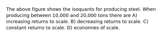 The above figure shows the isoquants for producing steel. When producing between 10,000 and 20,000 tons there are A) increasing returns to scale. B) decreasing returns to scale. C) constant returns to scale. D) economies of scale.