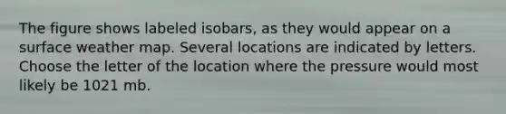 The figure shows labeled isobars, as they would appear on a surface weather map. Several locations are indicated by letters. Choose the letter of the location where the pressure would most likely be 1021 mb.