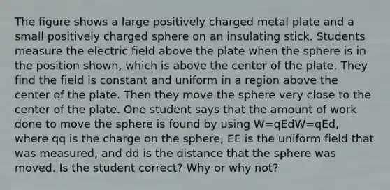 The figure shows a large positively charged metal plate and a small positively charged sphere on an insulating stick. Students measure the electric field above the plate when the sphere is in the position shown, which is above the center of the plate. They find the field is constant and uniform in a region above the center of the plate. Then they move the sphere very close to the center of the plate. One student says that the amount of work done to move the sphere is found by using W=qEdW=qEd, where qq is the charge on the sphere, EE is the uniform field that was measured, and dd is the distance that the sphere was moved. Is the student correct? Why or why not?