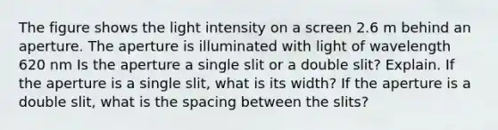 The figure shows the light intensity on a screen 2.6 m behind an aperture. The aperture is illuminated with light of wavelength 620 nm Is the aperture a single slit or a double slit? Explain. If the aperture is a single slit, what is its width? If the aperture is a double slit, what is the spacing between the slits?