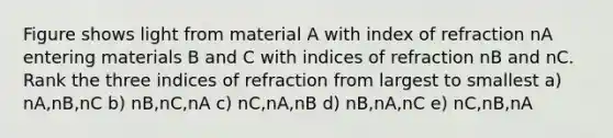 Figure shows light from material A with index of refraction nA entering materials B and C with indices of refraction nB and nC. Rank the three indices of refraction from largest to smallest a) nA,nB,nC b) nB,nC,nA c) nC,nA,nB d) nB,nA,nC e) nC,nB,nA