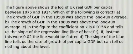 The figure above shows the log of UK real GDP per capita between 1875 and 1914. Which of the following is correct? a) The growth of GDP in the 1950s was above the long-run average. b) The growth of GDP in the 1880s was above the long-run average. c) In the figure the coefficient on x is 0.0156 and tells us the slope of the regression line (line of best fit). If, instead, this were 0.02 the line would be flatter. d) The slope of the blue line tells us the rate of growth of per capita GDP but can tell us nothing about the level.