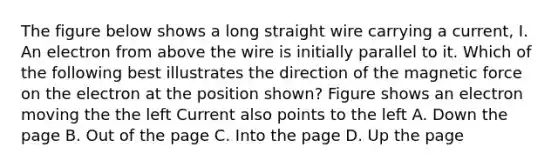 The figure below shows a long straight wire carrying a current, I. An electron from above the wire is initially parallel to it. Which of the following best illustrates the direction of the magnetic force on the electron at the position shown? Figure shows an electron moving the the left Current also points to the left A. Down the page B. Out of the page C. Into the page D. Up the page