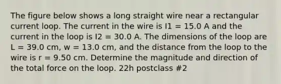 The figure below shows a long straight wire near a rectangular current loop. The current in the wire is I1 = 15.0 A and the current in the loop is I2 = 30.0 A. The dimensions of the loop are L = 39.0 cm, w = 13.0 cm, and the distance from the loop to the wire is r = 9.50 cm. Determine the magnitude and direction of the total force on the loop. 22h postclass #2