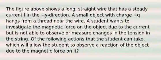 The figure above shows a long, straight wire that has a steady current I in the +y-direction. A small object with charge +q hangs from a thread near the wire. A student wants to investigate the magnetic force on the object due to the current but is not able to observe or measure changes in the tension in the string. Of the following actions that the student can take, which will allow the student to observe a reaction of the object due to the magnetic force on it?