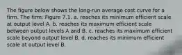 The figure below shows the long-run average cost curve for a firm. The firm: Figure 7.1. a. reaches its minimum efficient scale at output level A. b. reaches its maximum efficient scale between output levels A and B. c. reaches its maximum efficient scale beyond output level B. d. reaches its minimum efficient scale at output level B.