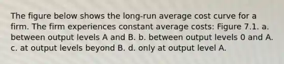 The figure below shows the long-run average cost curve for a firm. The firm experiences constant average costs: Figure 7.1. a. between output levels A and B. b. between output levels 0 and A. c. at output levels beyond B. d. only at output level A.