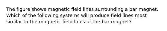 The figure shows magnetic field lines surrounding a bar magnet. Which of the following systems will produce field lines most similar to the magnetic field lines of the bar magnet?