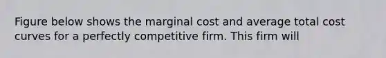 Figure below shows the marginal cost and average total cost curves for a perfectly competitive firm. This firm will