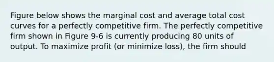 Figure below shows the marginal cost and average total cost curves for a perfectly competitive firm. The perfectly competitive firm shown in Figure 9-6 is currently producing 80 units of output. To maximize profit (or minimize loss), the firm should