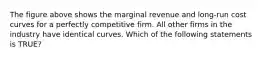 The figure above shows the marginal revenue and long-run cost curves for a perfectly competitive firm. All other firms in the industry have identical curves. Which of the following statements is TRUE?