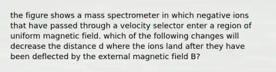 the figure shows a mass spectrometer in which negative ions that have passed through a velocity selector enter a region of uniform magnetic field. which of the following changes will decrease the distance d where the ions land after they have been deflected by the external magnetic field B?