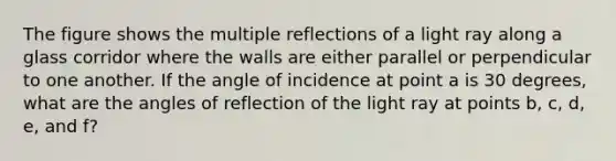 The figure shows the multiple reflections of a light ray along a glass corridor where the walls are either parallel or perpendicular to one another. If the angle of incidence at point a is 30 degrees, what are the angles of reflection of the light ray at points b, c, d, e, and f?