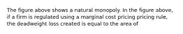 The figure above shows a natural monopoly. In the figure above, if a firm is regulated using a marginal cost pricing pricing rule, the deadweight loss created is equal to the area of