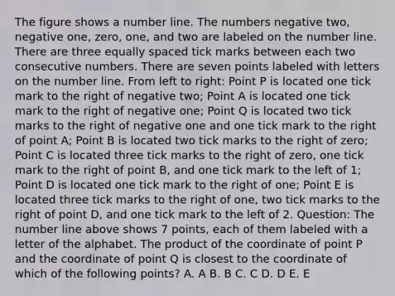 The figure shows a number line. The numbers negative two, negative one, zero, one, and two are labeled on the number line. There are three equally spaced tick marks between each two consecutive numbers. There are seven points labeled with letters on the number line. From left to right: Point P is located one tick mark to the right of negative two; Point A is located one tick mark to the right of negative one; Point Q is located two tick marks to the right of negative one and one tick mark to the right of point A; Point B is located two tick marks to the right of zero; Point C is located three tick marks to the right of zero, one tick mark to the right of point B, and one tick mark to the left of 1; Point D is located one tick mark to the right of one; Point E is located three tick marks to the right of one, two tick marks to the right of point D, and one tick mark to the left of 2. Question: The number line above shows 7 points, each of them labeled with a letter of the alphabet. The product of the coordinate of point P and the coordinate of point Q is closest to the coordinate of which of the following points? A. A B. B C. C D. D E. E